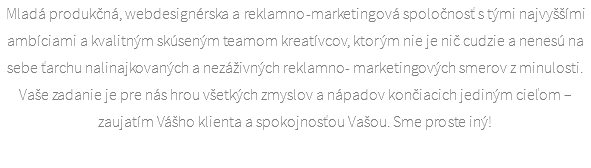 Mladá produkčná, webdesignérska a reklamno-marketingová spoločnosť s tými najvyššími ambíciami a kvalitným skúseným teamom kreatívcov, ktorým nie je nič cudzie a nenesú na sebe ťarchu nalinajkovaných a nezáživných reklamno- marketingových smerov z minulosti. Vaše zadanie je pre nás hrou všetkých zmyslov a nápadov končiacich jediným cieľom – zaujatím Vášho klienta a spokojnosťou Vašou. Sme proste iný!